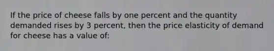 If the price of cheese falls by one percent and the quantity demanded rises by 3 percent, then the price elasticity of demand for cheese has a value of: