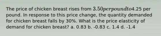 The price of chicken breast rises from 3.50 per pound to4.25 per pound. In response to this price change, the quantity demanded for chicken breast falls by 30%. What is the price elasticity of demand for chicken breast? a. 0.83 b. -0.83 c. 1.4 d. -1.4