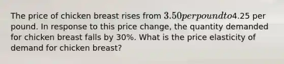 The price of chicken breast rises from 3.50 per pound to4.25 per pound. In response to this price change, the quantity demanded for chicken breast falls by 30%. What is the price elasticity of demand for chicken breast?