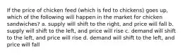 If the price of chicken feed (which is fed to chickens) goes up, which of the following will happen in the market for chicken sandwiches? a. supply will shift to the right, and price will fall b. supply will shift to the left, and price will rise c. demand will shift to the left, and price will rise d. demand will shift to the left, and price will fall