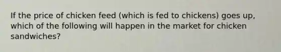 If the price of chicken feed (which is fed to chickens) goes up, which of the following will happen in the market for chicken sandwiches?