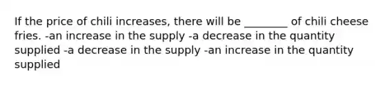 If the price of chili increases, there will be ________ of chili cheese fries. -an increase in the supply -a decrease in the quantity supplied -a decrease in the supply -an increase in the quantity supplied