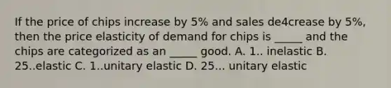 If the price of chips increase by 5% and sales de4crease by 5%, then the price elasticity of demand for chips is _____ and the chips are categorized as an _____ good. A. 1.. inelastic B. 25..elastic C. 1..unitary elastic D. 25... unitary elastic