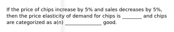 If the price of chips increase by 5% and sales decreases by 5%, then the price elasticity of demand for chips is ________ and chips are categorized as a(n) _______________ good.