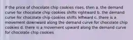 If the price of chocolate chip cookies rises, then a. the demand curve for chocolate chip cookies shifts rightward b. the demand curve for chocolate chip cookies shifts leftward c. there is a movement downward along the demand curve for chocolate chip cookies d. there is a movement upward along the demand curve for chocolate chip cookies