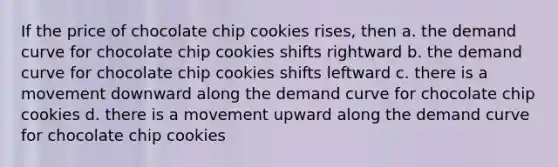 If the price of chocolate chip cookies rises, then a. the demand curve for chocolate chip cookies shifts rightward b. the demand curve for chocolate chip cookies shifts leftward c. there is a movement downward along the demand curve for chocolate chip cookies d. there is a movement upward along the demand curve for chocolate chip cookies