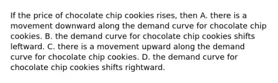 If the price of chocolate chip cookies rises, then A. there is a movement downward along the <a href='https://www.questionai.com/knowledge/ka2tUMvON2-demand-curve' class='anchor-knowledge'>demand curve</a> for chocolate chip cookies. B. the demand curve for chocolate chip cookies shifts leftward. C. there is a movement upward along the demand curve for chocolate chip cookies. D. the demand curve for chocolate chip cookies shifts rightward.