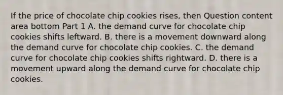 If the price of chocolate chip cookies​ rises, then Question content area bottom Part 1 A. the demand curve for chocolate chip cookies shifts leftward. B. there is a movement downward along the demand curve for chocolate chip cookies. C. the demand curve for chocolate chip cookies shifts rightward. D. there is a movement upward along the demand curve for chocolate chip cookies.