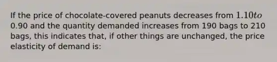 If the price of chocolate-covered peanuts decreases from 1.10 to0.90 and the quantity demanded increases from 190 bags to 210 bags, this indicates that, if other things are unchanged, the price elasticity of demand is: