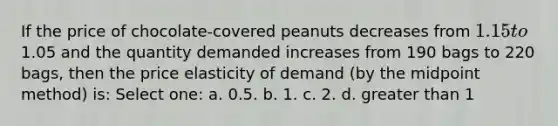 If the price of chocolate-covered peanuts decreases from 1.15 to1.05 and the quantity demanded increases from 190 bags to 220 bags, then the price elasticity of demand (by the midpoint method) is: Select one: a. 0.5. b. 1. c. 2. d. greater than 1