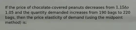 If the price of chocolate-covered peanuts decreases from 1.15 to1.05 and the quantity demanded increases from 190 bags to 220 bags, then the price elasticity of demand (using the midpoint method) is: