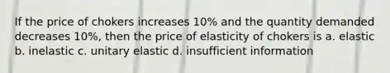 If the price of chokers increases 10% and the quantity demanded decreases 10%, then the price of elasticity of chokers is a. elastic b. inelastic c. unitary elastic d. insufficient information