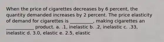 When the price of cigarettes decreases by 6 percent, the quantity demanded increases by 2 percent. The price elasticity of demand for cigarettes is __________, making cigarettes an ____________ product. a. .1, inelastic b. .2, inelastic c. .33, inelastic d. 3.0, elastic e. 2.5, elastic