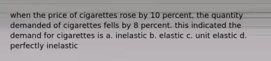 when the price of cigarettes rose by 10 percent, the quantity demanded of cigarettes fells by 8 percent. this indicated the demand for cigarettes is a. inelastic b. elastic c. unit elastic d. perfectly inelastic