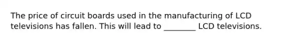 The price of circuit boards used in the manufacturing of LCD televisions has fallen. This will lead to ________ LCD televisions.