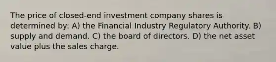 The price of closed-end investment company shares is determined by: A) the Financial Industry Regulatory Authority. B) supply and demand. C) the board of directors. D) the net asset value plus the sales charge.