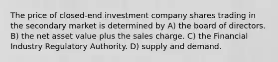 The price of closed-end investment company shares trading in the secondary market is determined by A) the board of directors. B) the net asset value plus the sales charge. C) the Financial Industry Regulatory Authority. D) supply and demand.