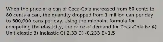 When the price of a can of Coca-Cola increased from 60 cents to 80 cents a can, the quantity dropped from 1 million can per day to 500,000 cans per day. Using the midpoint formula for computing the elasticity, the price of demand for Coca-Cola is: A) Unit elastic B) Inelastic C) 2.33 D) -0.233 E)-1.5