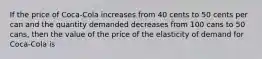 If the price of Coca-Cola increases from 40 cents to 50 cents per can and the quantity demanded decreases from 100 cans to 50 cans, then the value of the price of the elasticity of demand for Coca-Cola is