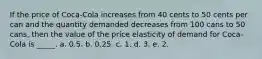 If the price of Coca-Cola increases from 40 cents to 50 cents per can and the quantity demanded decreases from 100 cans to 50 cans, then the value of the price elasticity of demand for Coca-Cola is _____. a. 0.5. b. 0.25. c. 1. d. 3. e. 2.