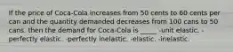 If the price of Coca-Cola increases from 50 cents to 60 cents per can and the quantity demanded decreases from 100 cans to 50 cans, then the demand for Coca-Cola is _____ -unit elastic. -perfectly elastic. -perfectly inelastic. -elastic. -inelastic.