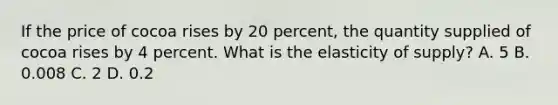 If the price of cocoa rises by 20 percent, the quantity supplied of cocoa rises by 4 percent. What is the elasticity of supply? A. 5 B. 0.008 C. 2 D. 0.2