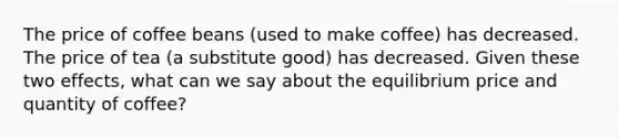 The price of coffee beans (used to make coffee) has decreased. The price of tea (a substitute good) has decreased. Given these two effects, what can we say about the equilibrium price and quantity of coffee?