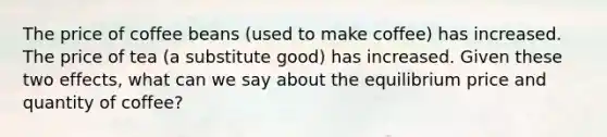 The price of coffee beans (used to make coffee) has increased. The price of tea (a substitute good) has increased. Given these two effects, what can we say about the equilibrium price and quantity of coffee?