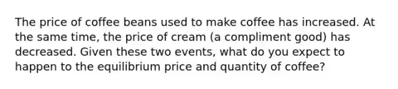 The price of coffee beans used to make coffee has increased. At the same time, the price of cream (a compliment good) has decreased. Given these two events, what do you expect to happen to the equilibrium price and quantity of coffee?