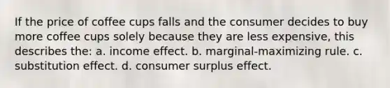 If the price of coffee cups falls and the consumer decides to buy more coffee cups solely because they are less expensive, this describes the: a. income effect. b. marginal-maximizing rule. c. substitution effect. d. consumer surplus effect.