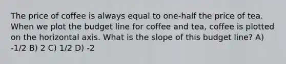 The price of coffee is always equal to one-half the price of tea. When we plot the budget line for coffee and tea, coffee is plotted on the horizontal axis. What is the slope of this budget line? A) -1/2 B) 2 C) 1/2 D) -2