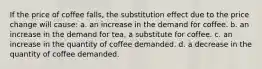 If the price of coffee falls, the substitution effect due to the price change will cause: a. an increase in the demand for coffee. b. an increase in the demand for tea, a substitute for coffee. c. an increase in the quantity of coffee demanded. d. a decrease in the quantity of coffee demanded.