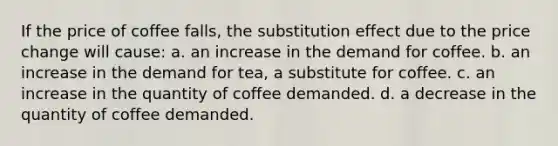 If the price of coffee falls, the substitution effect due to the price change will cause: a. an increase in the demand for coffee. b. an increase in the demand for tea, a substitute for coffee. c. an increase in the quantity of coffee demanded. d. a decrease in the quantity of coffee demanded.