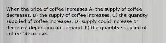 When the price of coffee increases A) the supply of coffee decreases. B) the supply of coffee increases. C) the quantity supplied of coffee increases. D) supply could increase or decrease depending on demand. E) the quantity supplied of coffee `decreases.