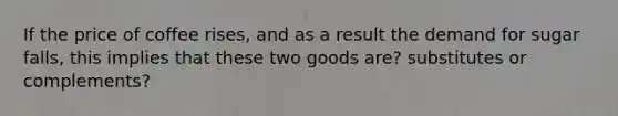 If the price of coffee​ rises, and as a result the demand for sugar​ falls, this implies that these two goods are? substitutes or complements?