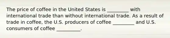 The price of coffee in the United States is _________ with international trade than without international trade. As a result of trade in coffee, the U.S. producers of coffee _________ and U.S. consumers of coffee __________.