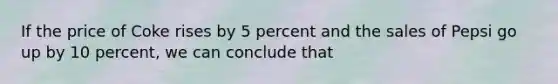 If the price of Coke rises by 5 percent and the sales of Pepsi go up by 10 percent, we can conclude that