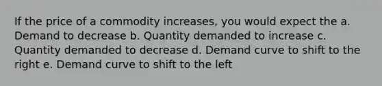 If the price of a commodity increases, you would expect the a. Demand to decrease b. Quantity demanded to increase c. Quantity demanded to decrease d. Demand curve to shift to the right e. Demand curve to shift to the left