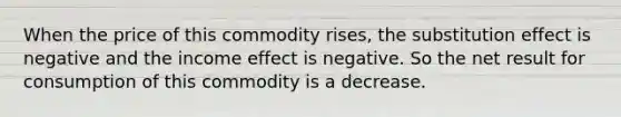 When the price of this commodity rises, the substitution effect is negative and the income effect is negative. So the net result for consumption of this commodity is a decrease.