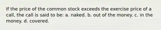 If the price of the common stock exceeds the exercise price of a call, the call is said to be: a. naked. b. out of the money. c. in the money. d. covered.