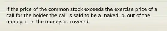 If the price of the common stock exceeds the exercise price of a call for the holder the call is said to be a. naked. b. out of the money. c. in the money. d. covered.