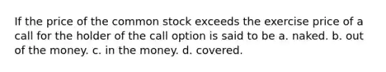 If the price of the common stock exceeds the exercise price of a call for the holder of the call option is said to be a. naked. b. out of the money. c. in the money. d. covered.