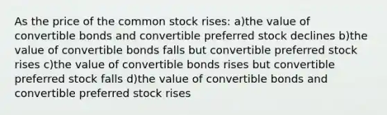 As the price of the common stock rises: a)the value of convertible bonds and convertible preferred stock declines b)the value of convertible bonds falls but convertible preferred stock rises c)the value of convertible bonds rises but convertible preferred stock falls d)the value of convertible bonds and convertible preferred stock rises