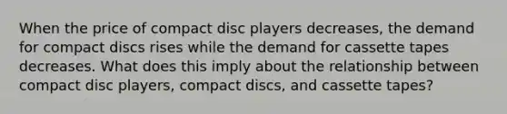 When the price of compact disc players decreases, the demand for compact discs rises while the demand for cassette tapes decreases. What does this imply about the relationship between compact disc players, compact discs, and cassette tapes?