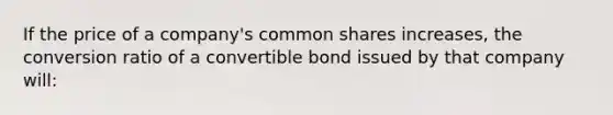 If the price of a company's common shares increases, the conversion ratio of a convertible bond issued by that company will: