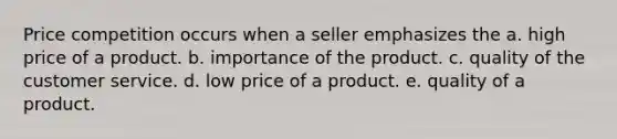 Price competition occurs when a seller emphasizes the a. high price of a product. b. importance of the product. c. quality of the customer service. d. low price of a product. e. quality of a product.