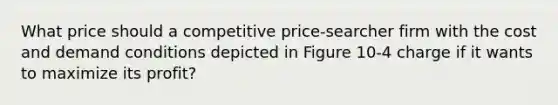 What price should a competitive price-searcher firm with the cost and demand conditions depicted in Figure 10-4 charge if it wants to maximize its profit?