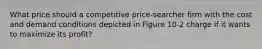 What price should a competitive price-searcher firm with the cost and demand conditions depicted in Figure 10-2 charge if it wants to maximize its profit?