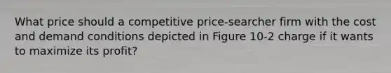 What price should a competitive price-searcher firm with the cost and demand conditions depicted in Figure 10-2 charge if it wants to maximize its profit?