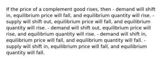 If the price of a complement good rises, then - demand will shift in, equilibrium price will fall, and equilibrium quantity will rise. - supply will shift out, equilibrium price will fall, and equilibrium quantity will rise. - demand will shift out, equilibrium price will rise, and equilibrium quantity will rise. - demand will shift in, equilibrium price will fall, and equilibrium quantity will fall. - supply will shift in, equilibrium price will fall, and equilibrium quantity will fall.